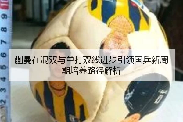 蒯曼在混双与单打双线进步引领国乒新周期培养路径解析